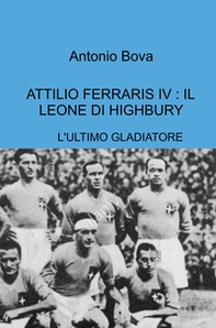 Attilio Ferraris IV: il leone di Highbury. L'ultimo gladiatore - Librerie.coop