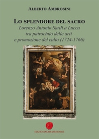 Lo splendore del sacro. Lorenzo Antonio Sardi a Lucca tra patrocinio delle arti e promozione del culto (1724-1766) - Librerie.coop