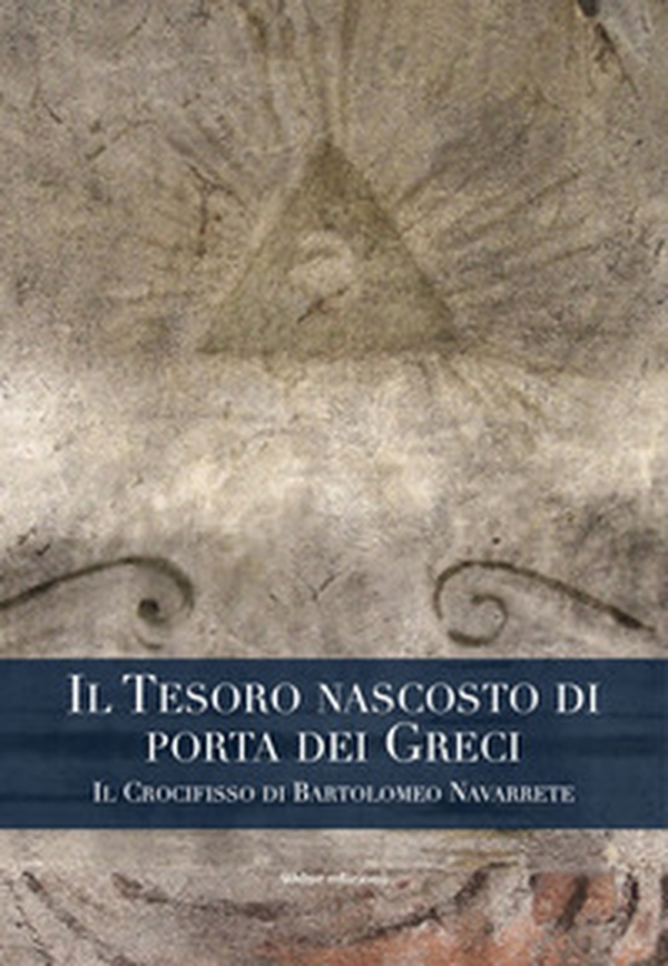 Il tesoro nascosto di porta dei Greci. Il Crocifisso di Bartolomeo Navarrete - Librerie.coop