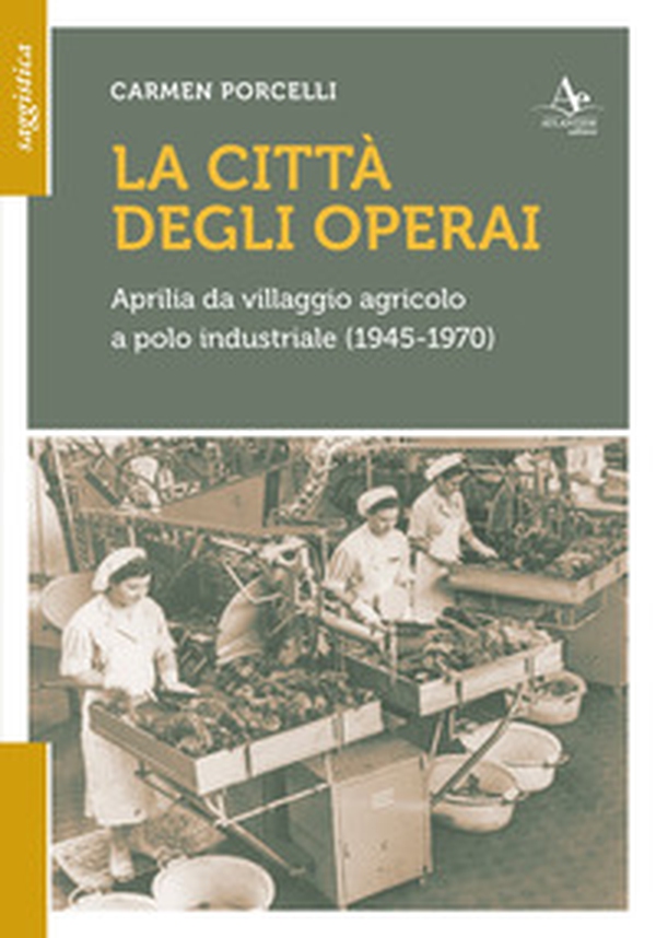 La città degli operai. Aprilia da villaggio agricolo a polo industriale (1945-1970) - Librerie.coop