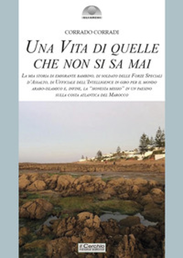 Una vita di quelle che non si sa mai. La mia storia di emigrante bambino, di soldato delle Forze Speciali d'Assalto, di ufficiale dell'intelligence in giro per il mondo arabo-islamico e, infine, la «honesta missio» in un paesino sulla costa atlantica del - Librerie.coop Una vita di quelle che non si sa mai. La mia storia di emigrante bambino, di soldato delle Forze Speciali d'Assalto, di ufficiale dell'intelligence in giro per il mondo arabo-islamico e, infine, la «honesta missio» in un paesino sulla costa atlantica del - Librerie.coop
