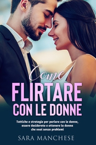 Come flirtare con le donne. Tattiche e strategie per parlare con le donne, essere desiderato e ottenere la donna che vuoi senza problemi - Librerie.coop