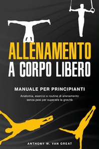 Allenamento a corpo libero. Manuale per principianti. Anatomia, esercizi e routine di allenamento senza pesi per superare la gravità - Librerie.coop