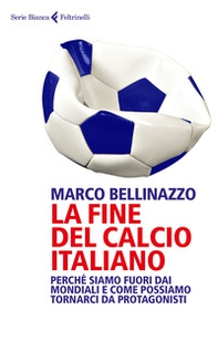 La fine del calcio italiano. Perché siamo fuori dai Mondiali e come possiamo tornarci da protagonisti - Librerie.coop