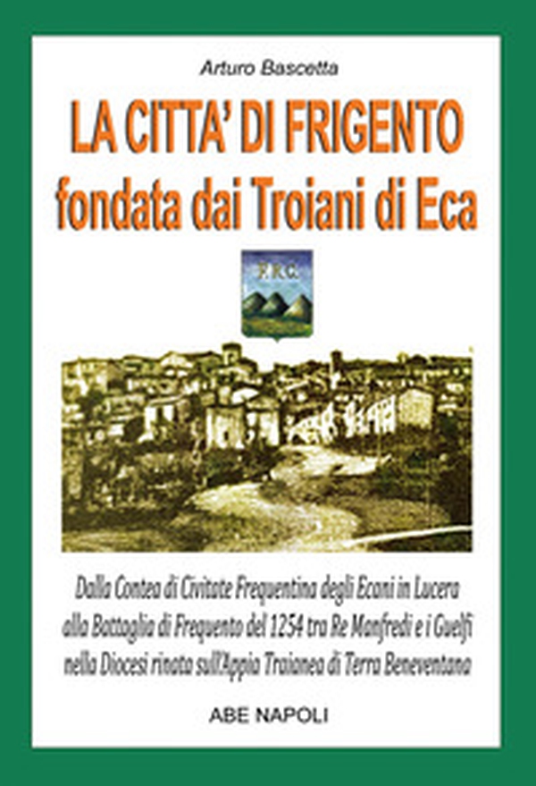 La città di Frigento fondata dai troiani di Eca. Dalla Contea di Civitate Frequentina degli Ecani in Lucera alla Battaglia di Frequento del 1254 tra Re Manfredi e i Guelfi nella Diocesi nata sull'Appia Traianea di Terra Beneventana - Librerie.coop