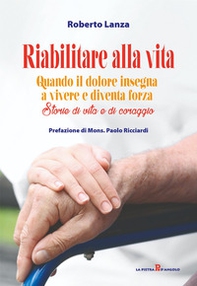 Riabilitare alla vita. Quando il dolore insegna a vivere e diventa forza. Storie di vita e di coraggio - Librerie.coop