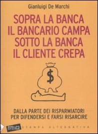 Sopra la banca il bancario campa sotto la banca il cliente crepa. Da lla parte dei risparmiatori per difendersi e farsi risarcire - Librerie.coop