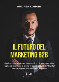 Il futuro del marketing B2B. Il primo manuale per imprenditori & manager che vogliono sfruttare a pieno le potenzialità del digital marketing nel business tra imprese - Librerie.coop