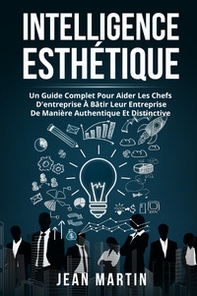 Intelligence esthetique. Un guide complet pour aider les chefs d'entreprise à bâtir leur entreprise de manière authentique et distinctive - Librerie.coop