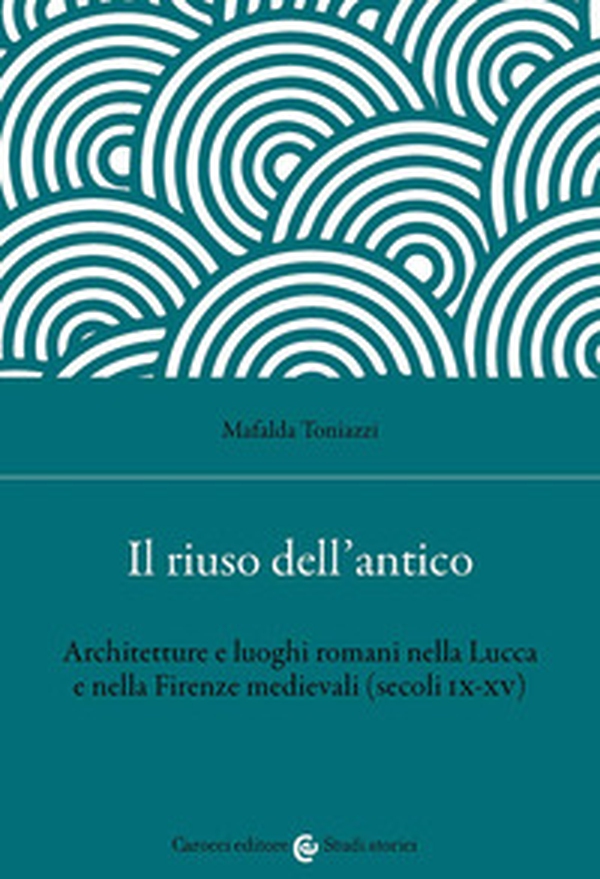 Il riuso dell'antico. Architetture e luoghi romani nella Lucca e nella Firenze medievali (secoli IX-XV) - Librerie.coop