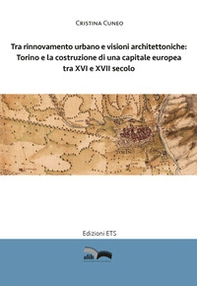 Tra rinnovamento urbano e visioni architettoniche. Torino e la costruzione di una capitale Europea tra XVI e XVII secolo - Librerie.coop