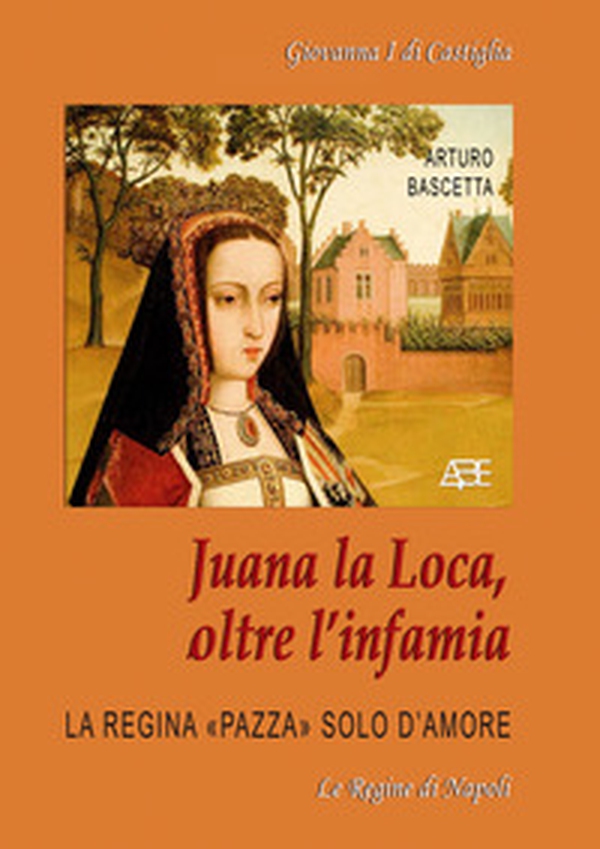Juana la Loca, oltre l'infamia. Giovanna I di Castiglia, la regina «pazza» solo d'amore - Librerie.coop