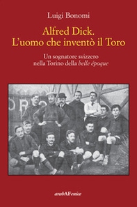 Alfred Dick. L'uomo che inventò il Toro. Un sognatore svizzero nella Torino della Belle époque - Librerie.coop